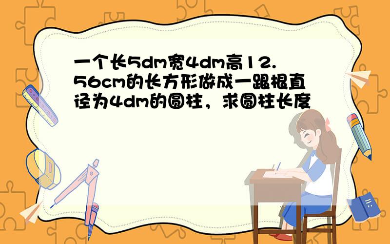 一个长5dm宽4dm高12.56cm的长方形做成一跟根直径为4dm的圆柱，求圆柱长度