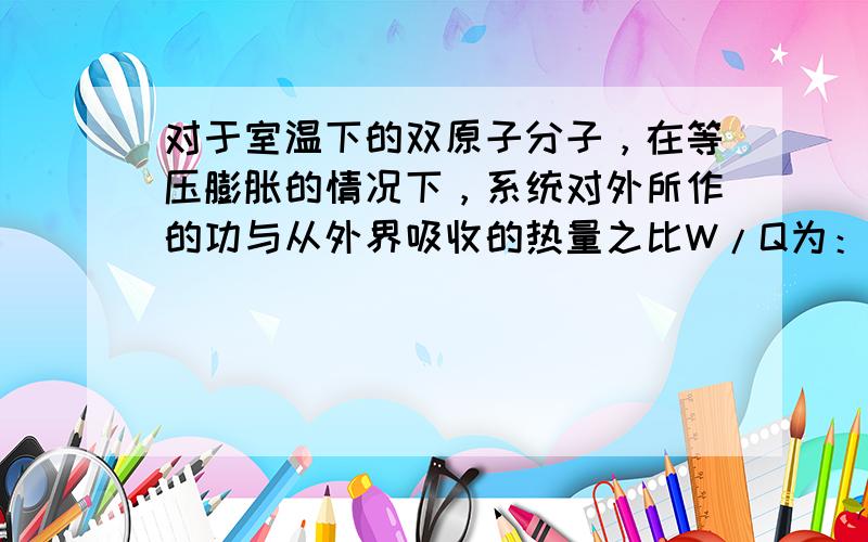 对于室温下的双原子分子，在等压膨胀的情况下，系统对外所作的功与从外界吸收的热量之比W/Q为：