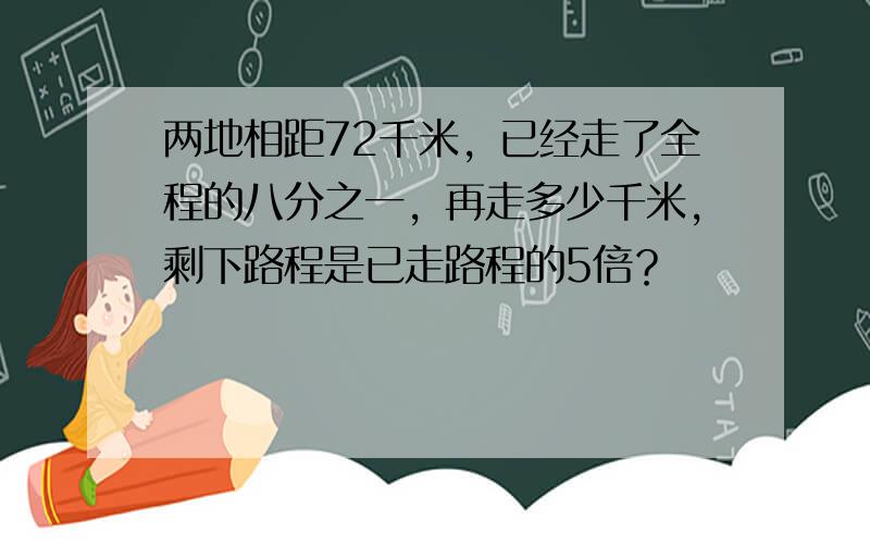 两地相距72千米，已经走了全程的八分之一，再走多少千米，剩下路程是已走路程的5倍？