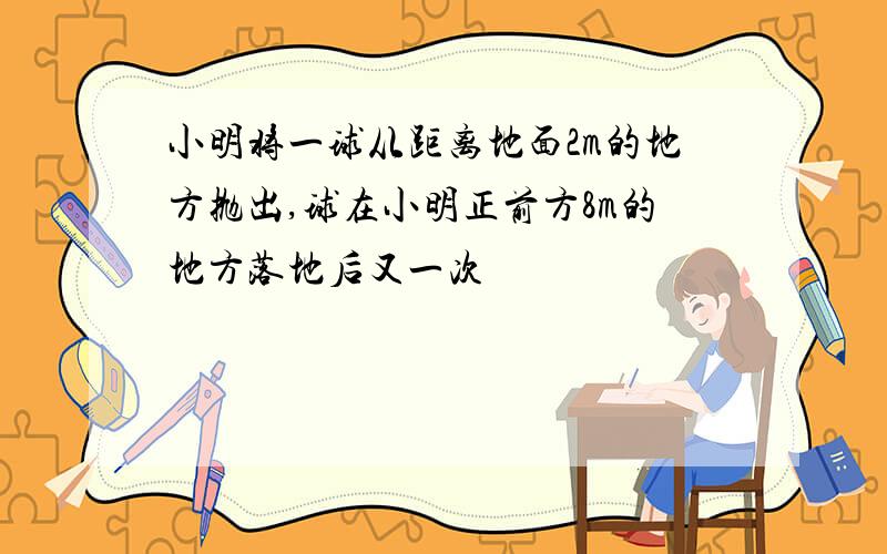 小明将一球从距离地面2m的地方抛出,球在小明正前方8m的地方落地后又一次