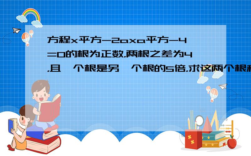 方程x平方-2axa平方-4=0的根为正数，两根之差为4，且一个根是另一个根的5倍，求这两个根和a的