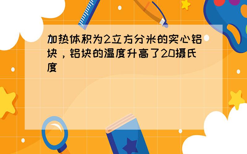 加热体积为2立方分米的实心铝块，铝块的温度升高了20摄氏度