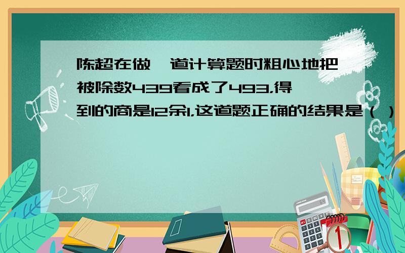 陈超在做一道计算题时粗心地把被除数439看成了493，得到的商是12余1，这道题正确的结果是（）