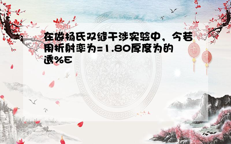 在做杨氏双缝干涉实验中，今若用折射率为=1.80厚度为的透%E