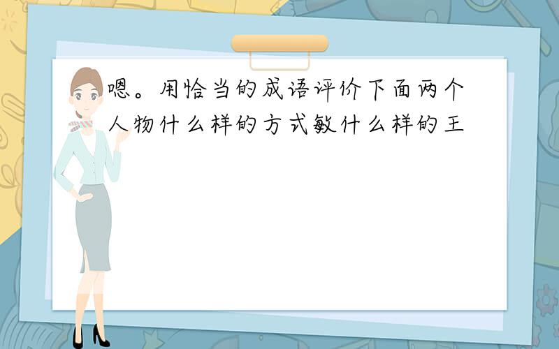 嗯。用恰当的成语评价下面两个人物什么样的方式敏什么样的王