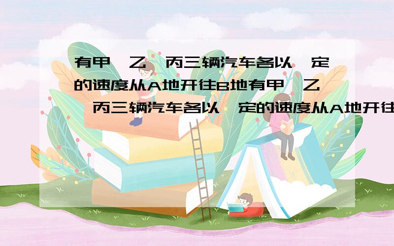 有甲、乙、丙三辆汽车各以一定的速度从A地开往B地有甲、乙、丙三辆汽车各以一定的速度从A地开往B地,乙