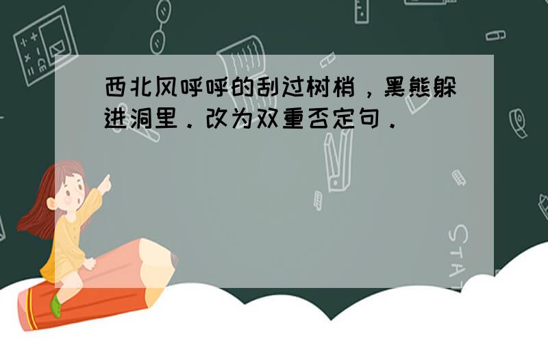 西北风呼呼的刮过树梢，黑熊躲进洞里。改为双重否定句。