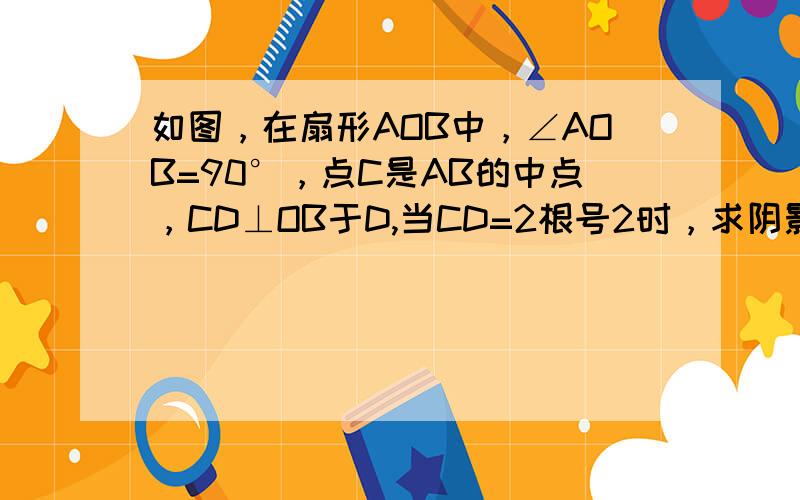 如图，在扇形AOB中，∠AOB=90°，点C是AB的中点，CD⊥OB于D,当CD=2根号2时，求阴影