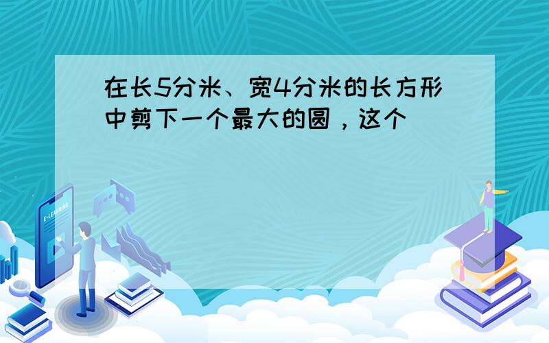 在长5分米、宽4分米的长方形中剪下一个最大的圆，这个