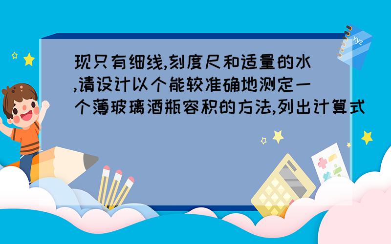 现只有细线,刻度尺和适量的水,请设计以个能较准确地测定一个薄玻璃酒瓶容积的方法,列出计算式