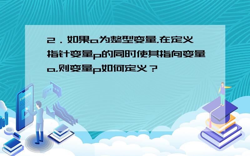 2．如果a为整型变量，在定义指针变量p的同时使其指向变量a，则变量p如何定义？