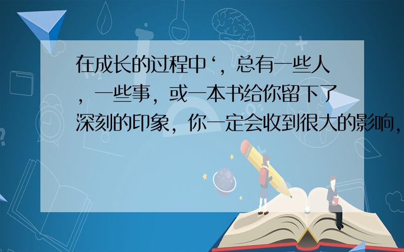 在成长的过程中‘，总有一些人，一些事，或一本书给你留下了深刻的印象，你一定会收到很大的影响，请你把它