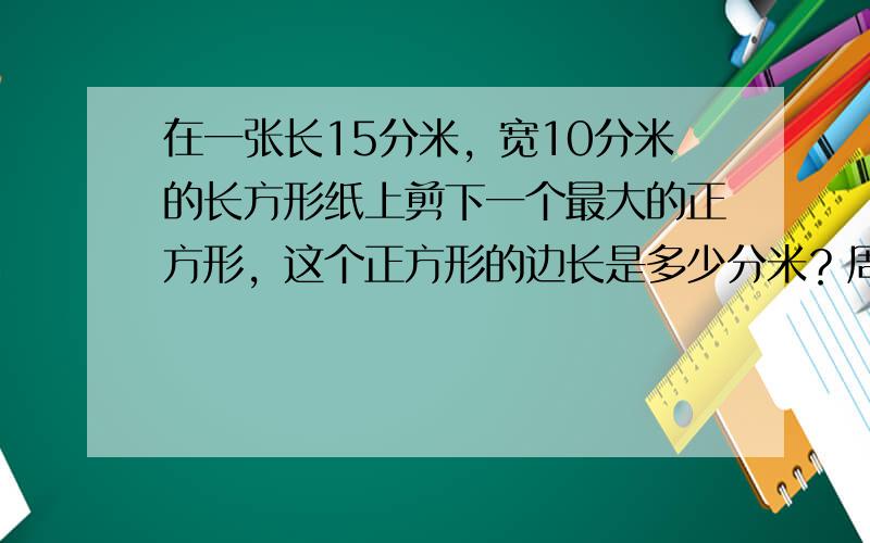 在一张长15分米，宽10分米的长方形纸上剪下一个最大的正方形，这个正方形的边长是多少分米？周长是多少