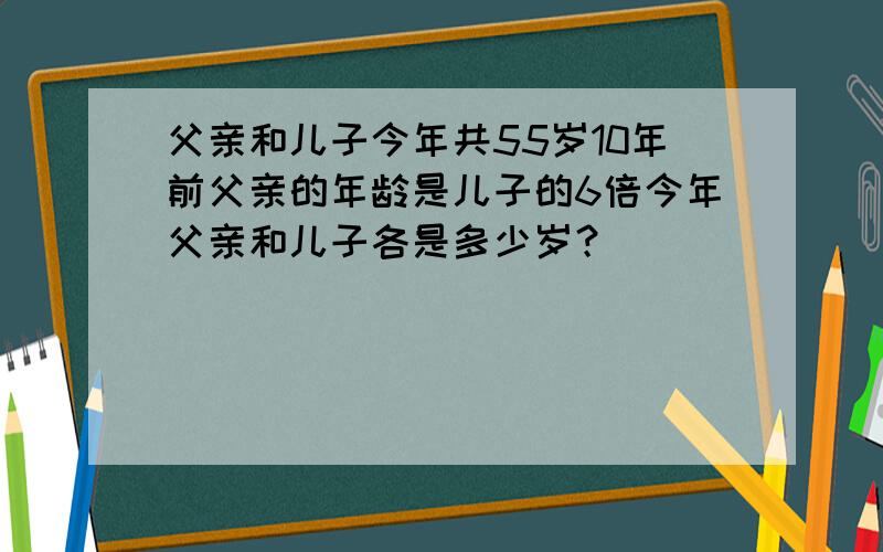 父亲和儿子今年共55岁10年前父亲的年龄是儿子的6倍今年父亲和儿子各是多少岁？