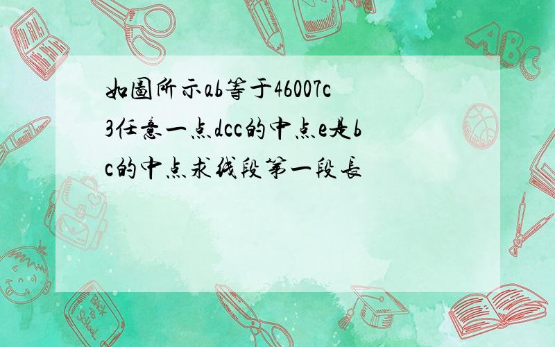 如图所示ab等于46007c3任意一点dcc的中点e是bc的中点求线段第一段长