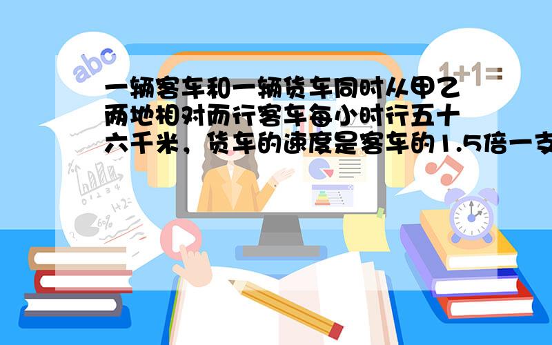 一辆客车和一辆货车同时从甲乙两地相对而行客车每小时行五十六千米，货车的速度是客车的1.5倍一支甲乙两