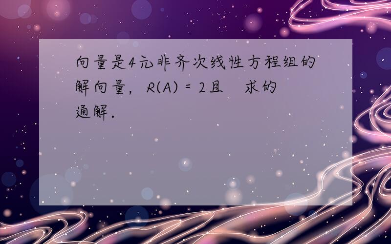 向量是4元非齐次线性方程组的解向量，R(A)＝2且　求的通解．