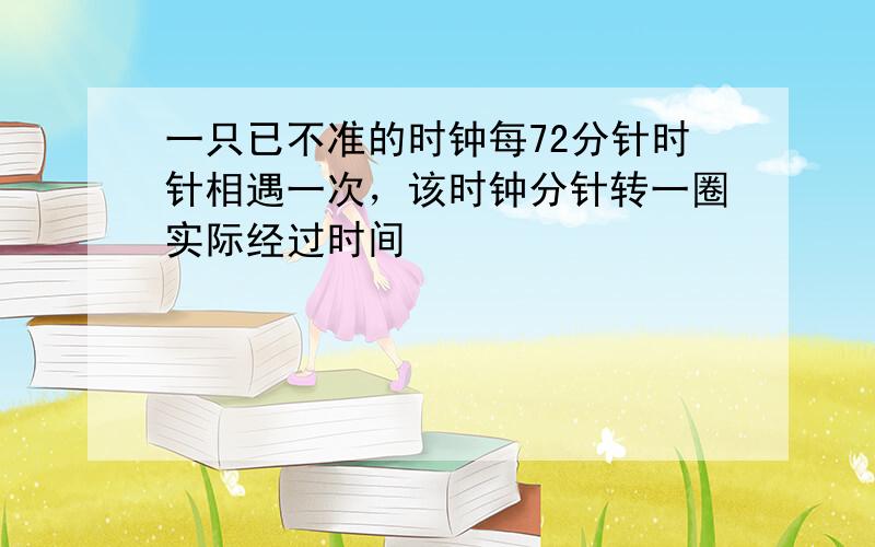 一只已不准的时钟每72分针时针相遇一次，该时钟分针转一圈实际经过时间