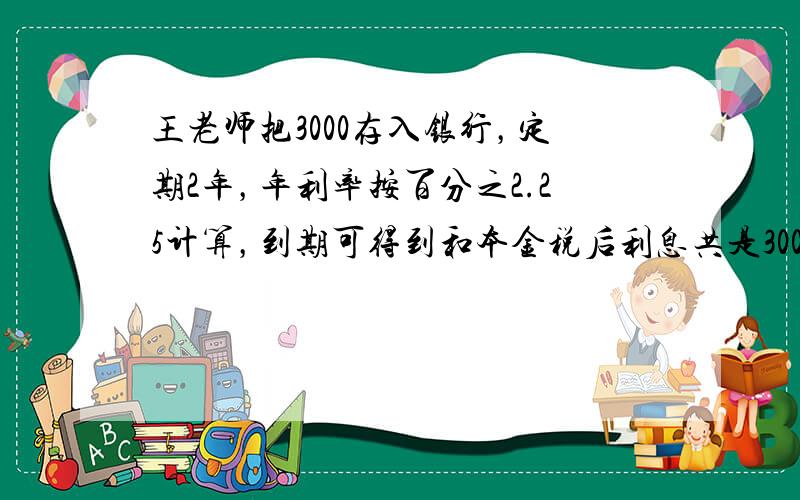 王老师把3000存入银行，定期2年，年利率按百分之2.25计算，到期可得到和本金税后利息共是3000