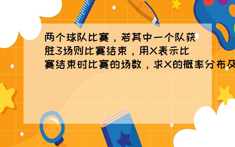 两个球队比赛，若其中一个队获胜3场则比赛结束，用X表示比赛结束时比赛的场数，求X的概率分布及