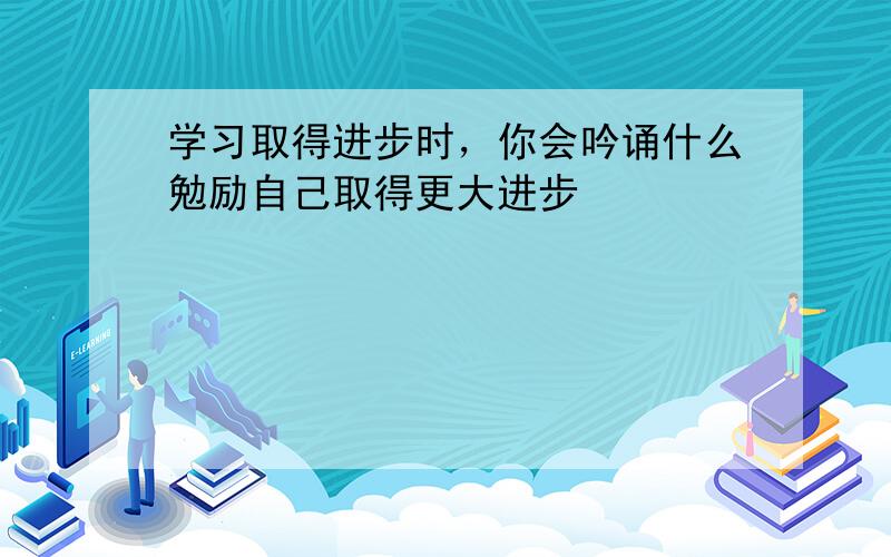 学习取得进步时，你会吟诵什么勉励自己取得更大进步