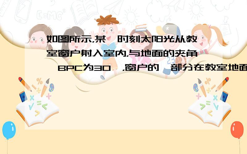 如图所示，某一时刻太阳光从教室窗户射入室内，与地面的夹角∠BPC为30°，窗户的一部分在教室地面所形