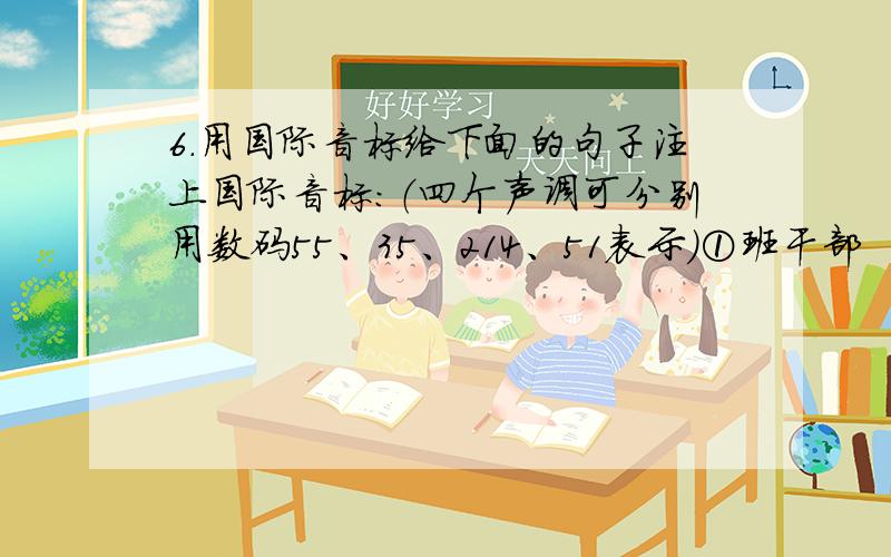 6．用国际音标给下面的句子注上国际音标:（四个声调可分别用数码55、35、214、51表示）①班干部