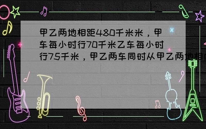 甲乙两地相距480千米米，甲车每小时行70千米乙车每小时行75千米，甲乙两车同时从甲乙两地相向而行，