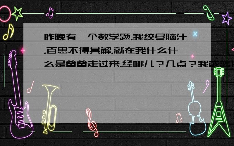 昨晚有一个数学题，我绞尽脑汁，百思不得其解，就在我什么什么是爸爸走过来，经哪儿？几点？我或蓝抗燃氢气