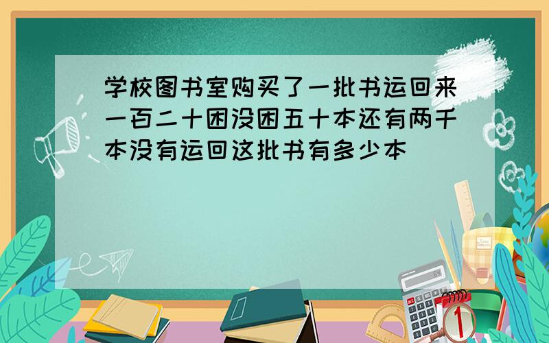 学校图书室购买了一批书运回来一百二十困没困五十本还有两千本没有运回这批书有多少本