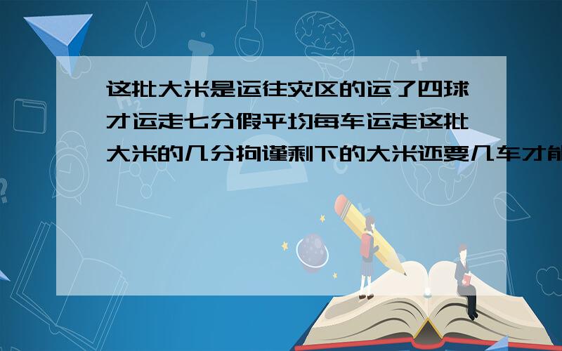 这批大米是运往灾区的运了四球才运走七分假平均每车运走这批大米的几分拘谨剩下的大米还要几车才能用完