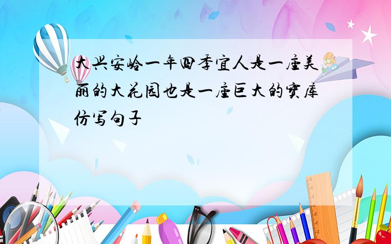 大兴安岭一年四季宜人是一座美丽的大花园也是一座巨大的宝库仿写句子