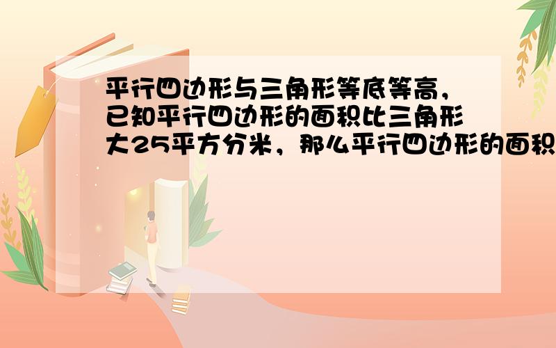 平行四边形与三角形等底等高，已知平行四边形的面积比三角形大25平方分米，那么平行四边形的面积是多少