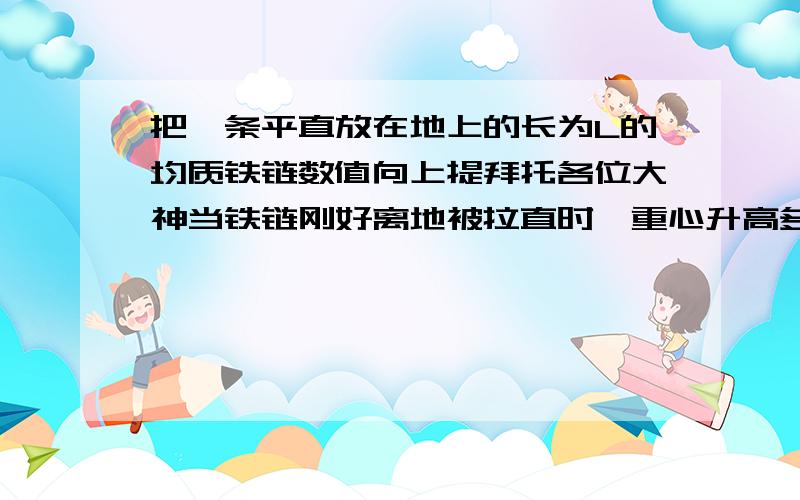 把一条平直放在地上的长为L的均质铁链数值向上提拜托各位大神当铁链刚好离地被拉直时,重心升高多少? 若铁链刚好有一半被竖直向上拉直时,整体重心升高了多少? （要求：写出演算过程）