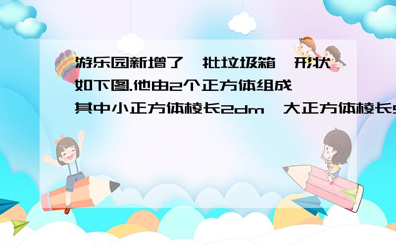 游乐园新增了一批垃圾箱,形状如下图.他由2个正方体组成,其中小正方体棱长2dm,大正方体棱长5dm.小正方体的顶部开,便于扔垃圾,做一个这样的垃圾桶,要几平方dm的铁皮?上不了图片,我说下图片