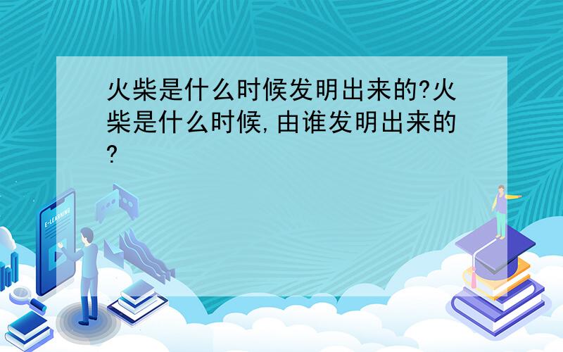 火柴是什么时候发明出来的?火柴是什么时候,由谁发明出来的?