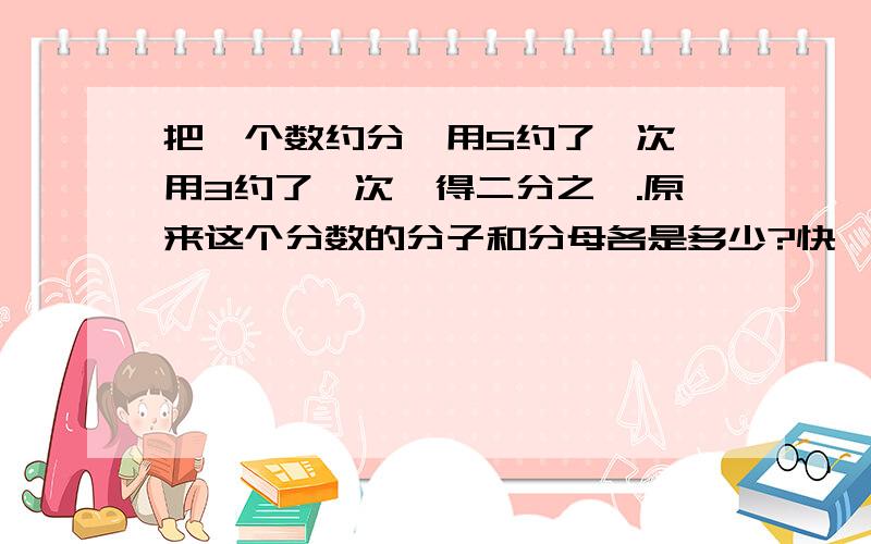 把一个数约分,用5约了一次,用3约了一次,得二分之一.原来这个分数的分子和分母各是多少?快,要列算式,语言要清楚一点（最简分数）是原来的数,不是分数啊,呜呜.快