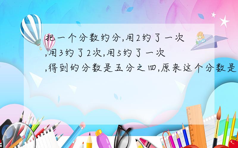 把一个分数约分,用2约了一次,用3约了2次,用5约了一次,得到的分数是五分之四,原来这个分数是多少?