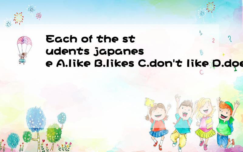 Each of the students japanese A.like B.likes C.don't like D.doesn't like打问号是选项的位置,