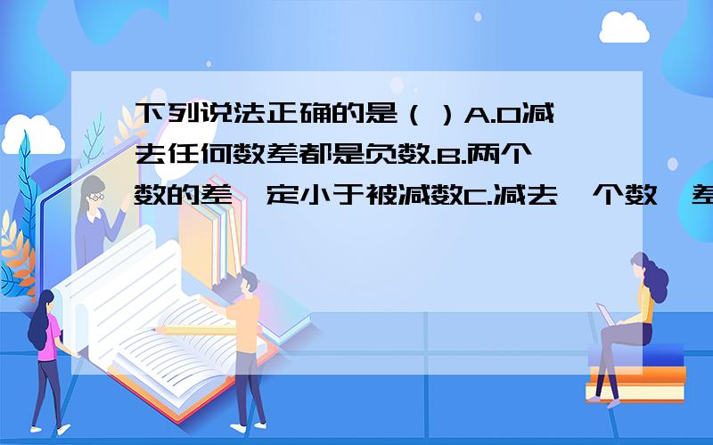 下列说法正确的是（）A.0减去任何数差都是负数.B.两个数的差一定小于被减数C.减去一个数,差一定大于被减数.D减去一个正数,差不一定大于被减数