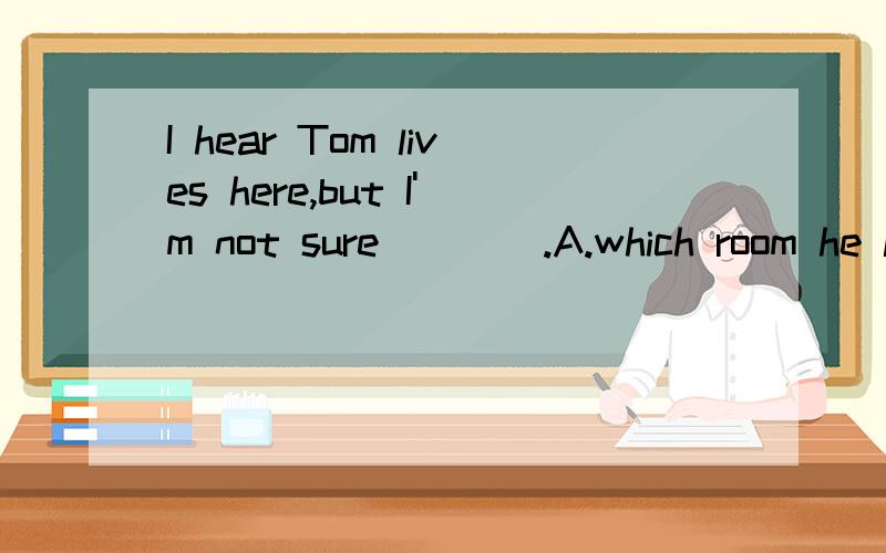 I hear Tom lives here,but I'm not sure____.A.which room he lives B.which room does he lives