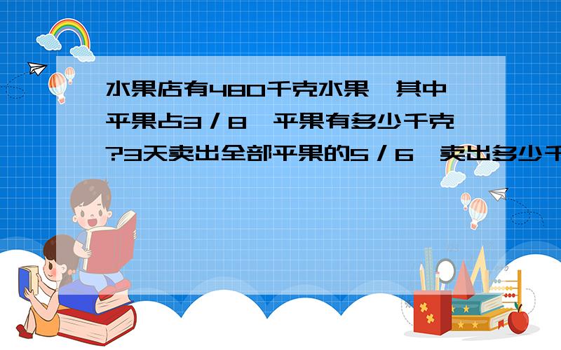 水果店有480千克水果,其中平果占3／8、平果有多少千克?3天卖出全部平果的5／6、卖出多少千克平果?多谢老师解答.