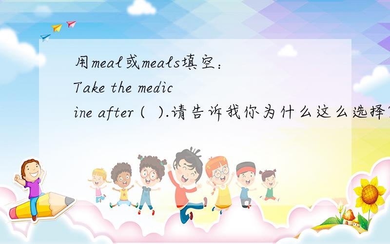 用meal或meals填空：Take the medicine after (  ).请告诉我你为什么这么选择?谢谢