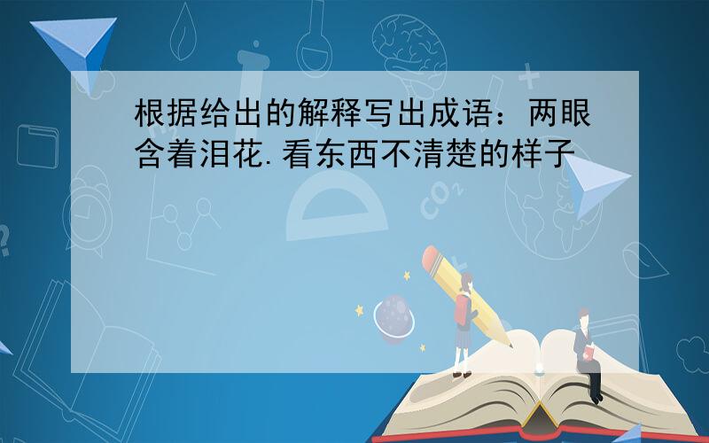 根据给出的解释写出成语：两眼含着泪花.看东西不清楚的样子