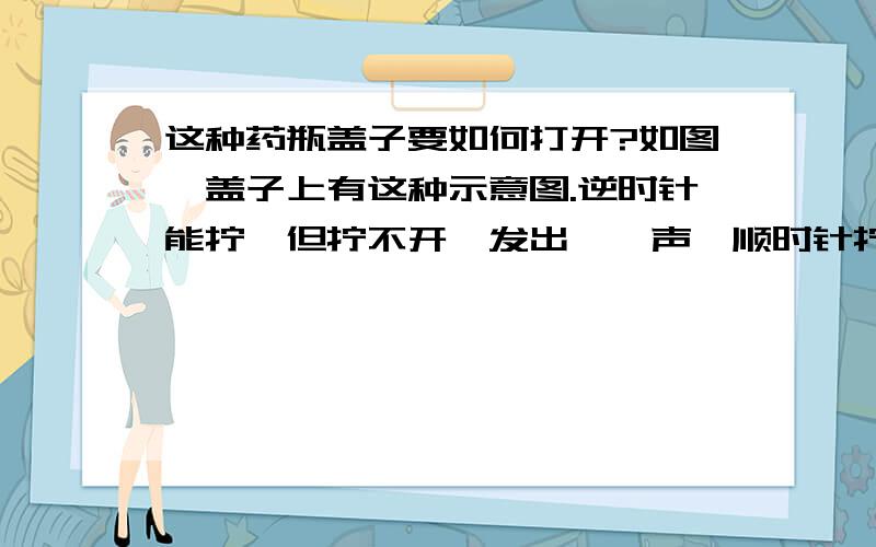 这种药瓶盖子要如何打开?如图,盖子上有这种示意图.逆时针能拧,但拧不开,发出咔嚓声,顺时针拧不动试着按着瓶盖顶拧,打不开有没有人开过这样的,求救