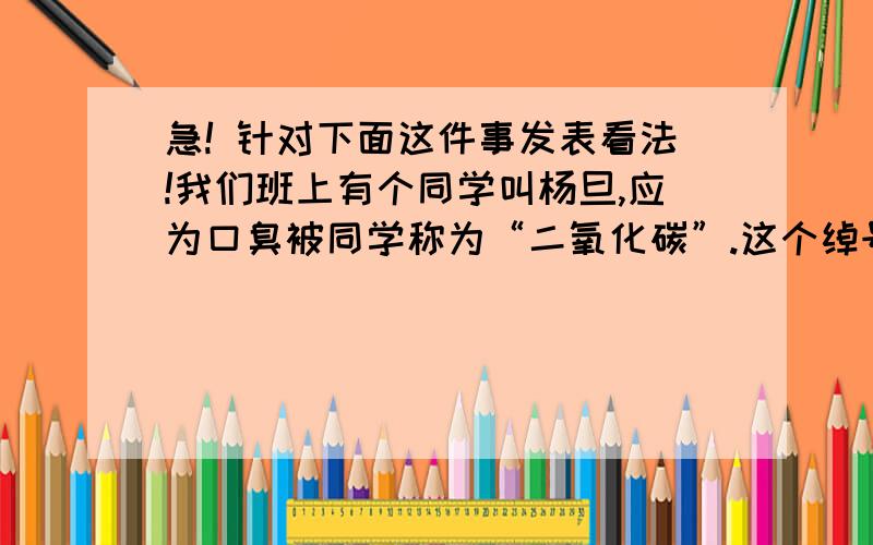 急! 针对下面这件事发表看法!我们班上有个同学叫杨旦,应为口臭被同学称为“二氧化碳”.这个绰号在班上流传,让他无比伤心,无比不痛恨自己以前不好好刷牙.终于有一天,杨旦被这个绰号彼