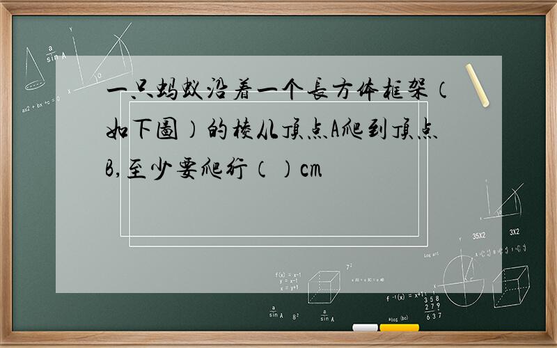 一只蚂蚁沿着一个长方体框架（如下图）的棱从顶点A爬到顶点B,至少要爬行（）cm