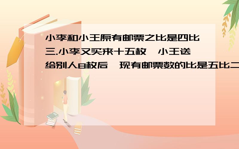 小李和小王原有邮票之比是四比三.小李又买来十五枚,小王送给别人8枚后,现有邮票数的比是五比二,原来两人各有邮票多少枚?