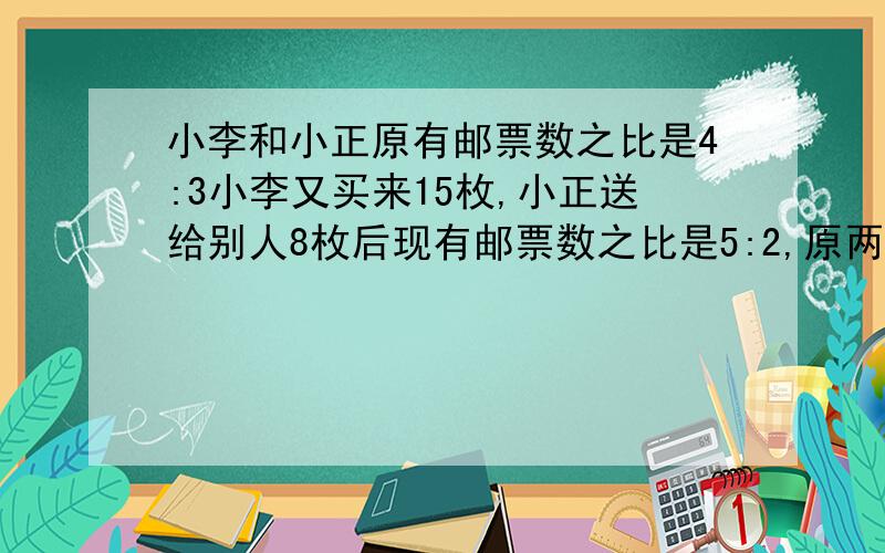 小李和小正原有邮票数之比是4:3小李又买来15枚,小正送给别人8枚后现有邮票数之比是5:2,原两人各有多少枚?