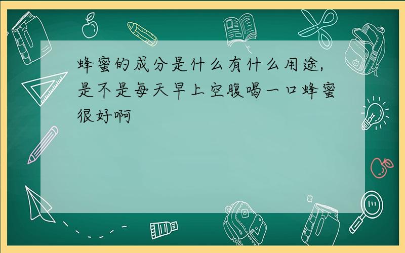 蜂蜜的成分是什么有什么用途,是不是每天早上空腹喝一口蜂蜜很好啊